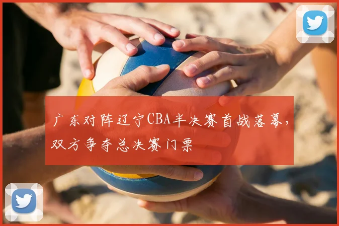 广东对阵辽宁CBA半决赛首战落幕,双方争夺总决赛门票