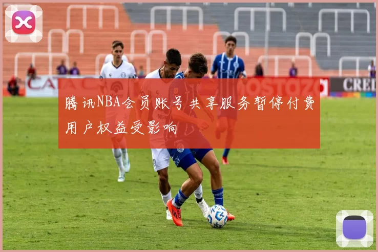 腾讯NBA会员账号共享服务暂停付费用户权益受影响