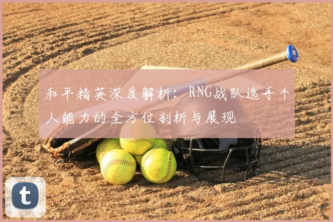 和平精英深度解析：RNG战队选手个人能力的全方位剖析与展现