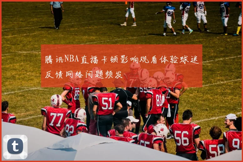 腾讯NBA直播卡顿影响观看体验球迷反馈网络问题频发