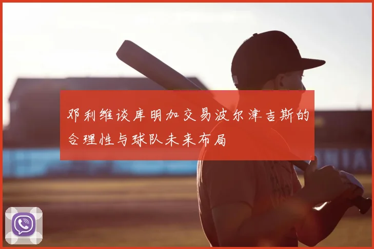 邓利维谈库明加交易波尔津吉斯的合理性与球队未来布局