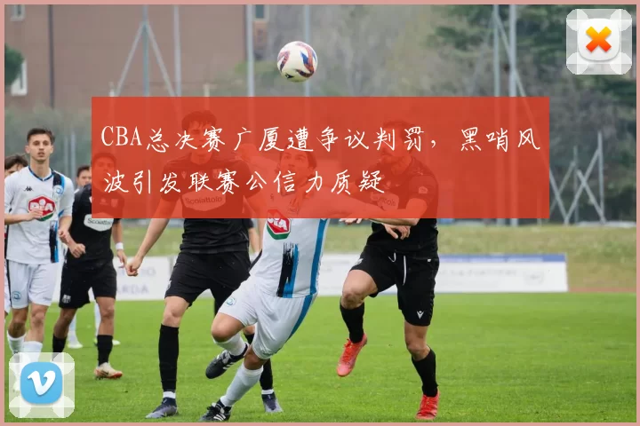 CBA总决赛广厦遭争议判罚，黑哨风波引发联赛公信力质疑