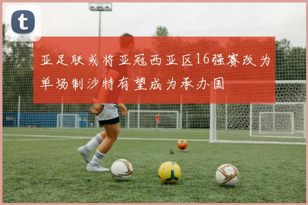 亚足联或将亚冠西亚区16强赛改为单场制沙特有望成为承办国