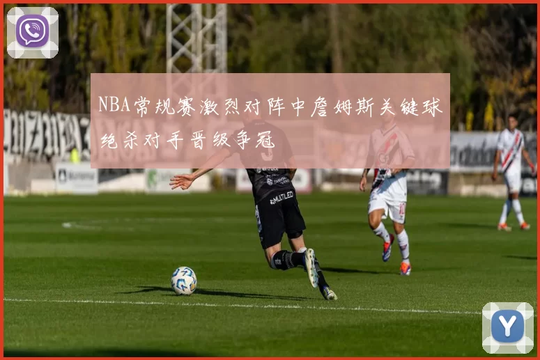 NBA常规赛激烈对阵中詹姆斯关键球绝杀对手晋级争冠