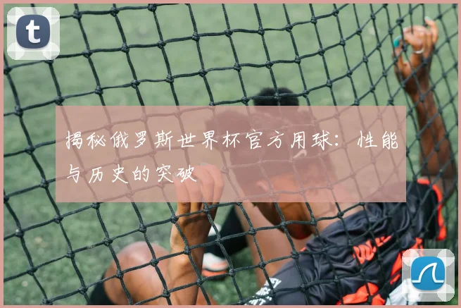 揭秘俄罗斯世界杯官方用球：性能与历史的突破