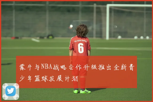 蒙牛与NBA战略合作升级推出全新青少年篮球发展计划