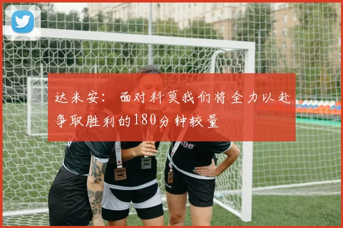达米安：面对科莫我们将全力以赴争取胜利的180分钟较量
