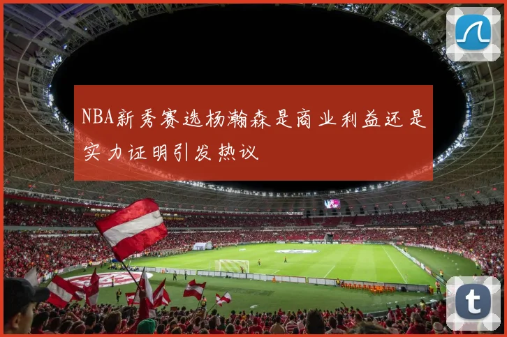 NBA新秀赛选杨瀚森是商业利益还是实力证明引发热议