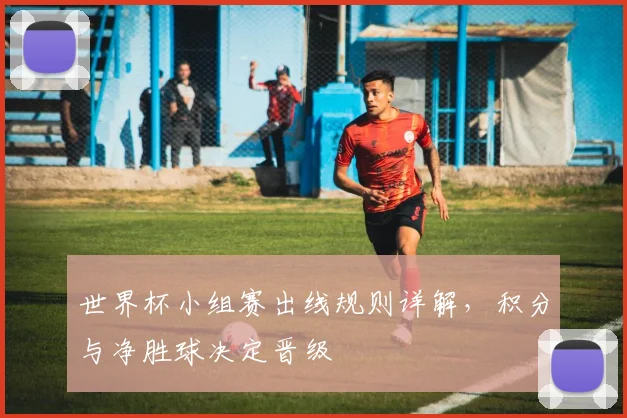 世界杯小组赛出线规则详解,积分与净胜球决定晋级