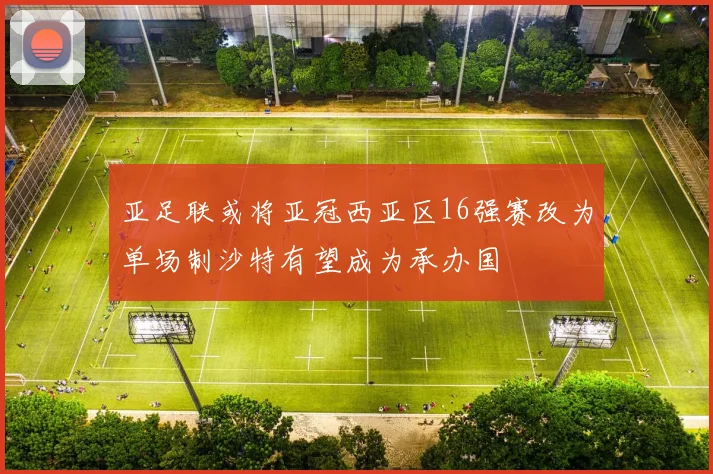亚足联或将亚冠西亚区16强赛改为单场制沙特有望成为承办国