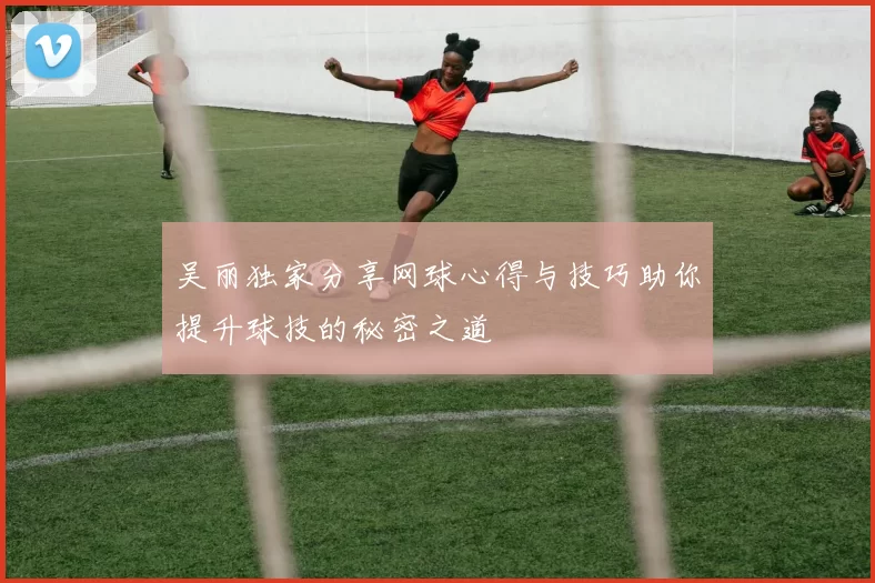 吴丽独家分享网球心得与技巧助你提升球技的秘密之道