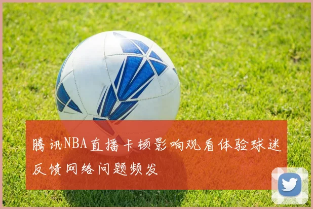腾讯NBA直播卡顿影响观看体验球迷反馈网络问题频发