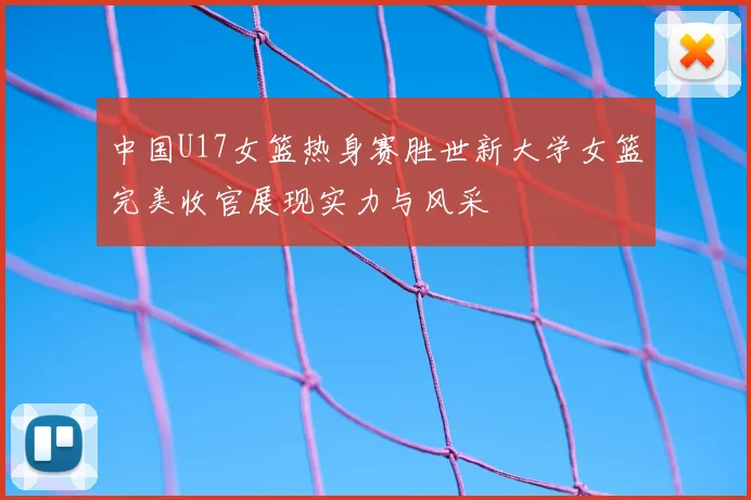 中国U17女篮热身赛胜世新大学女篮完美收官展现实力与风采