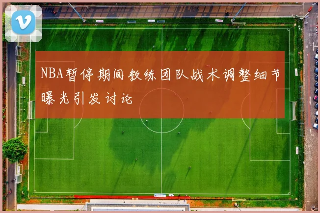 NBA暂停期间教练团队战术调整细节曝光引发讨论