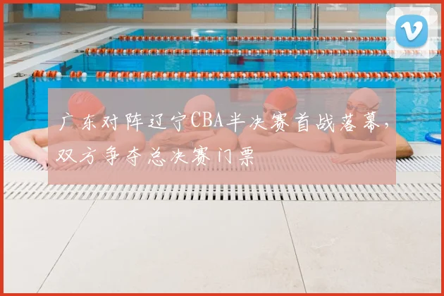 广东对阵辽宁CBA半决赛首战落幕,双方争夺总决赛门票