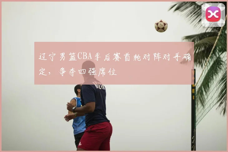 辽宁男篮CBA季后赛首轮对阵对手确定，争夺四强席位