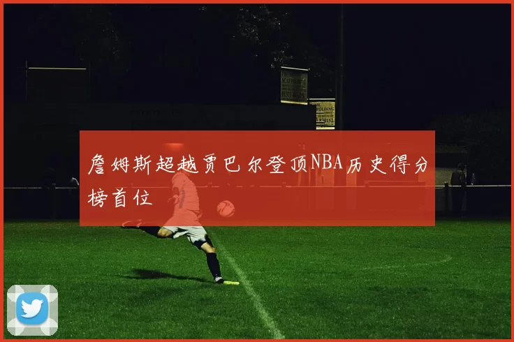 詹姆斯超越贾巴尔登顶NBA历史得分榜首位