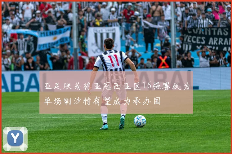 亚足联或将亚冠西亚区16强赛改为单场制沙特有望成为承办国