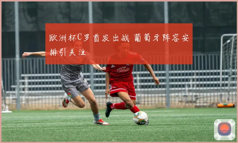 欧洲杯C罗首发出战 葡萄牙阵容安排引关注