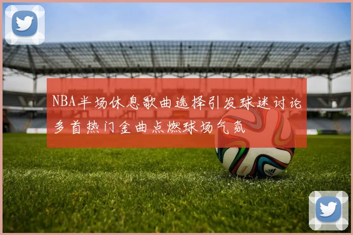NBA半场休息歌曲选择引发球迷讨论多首热门金曲点燃球场气氛