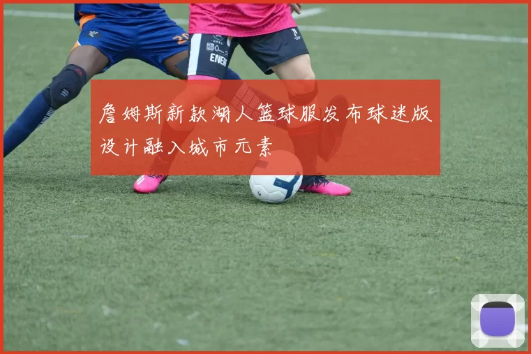 詹姆斯新款湖人篮球服发布球迷版设计融入城市元素